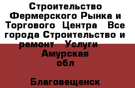 Строительство Фермерского Рынка и Торгового  Центра - Все города Строительство и ремонт » Услуги   . Амурская обл.,Благовещенск г.